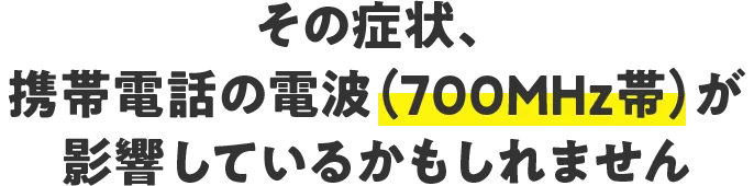 その症状、携帯電話の電波（700MHz帯）が影響しているかもしれません