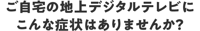 ご自宅の地上デジタルテレビにこんな症状はありませんか？