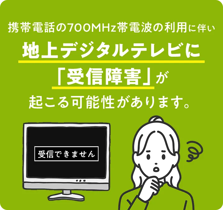 携帯電話の700MHz帯電波の利用に伴い地上デジタルテレビに「受信障害」が起こる可能性があります。